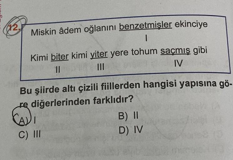 (12.
Miskin âdem oğlanını benzetmişler ekinciye
1
Kimi biter kimi yiter yere tohum saçmış gibi
II
III
IV
Bu şiirde altı çizili fiillerden hangisi yapısına gö-
re diğerlerinden farklıdır?
B) II
D) IV
C) III
