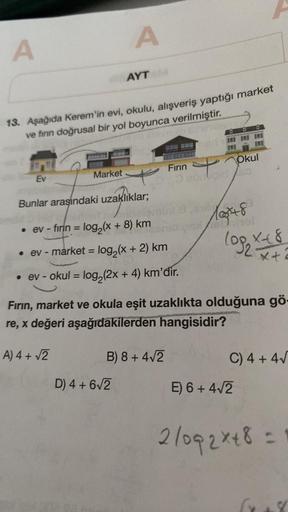 A
A
AYT
13. Aşağıda Kerem'in evi, okulu, alışveriş yaptığı market
ve firin doğrusal bir yol boyunca verilmiştir.
Okul
Firin
Market
Ev
soonloid
Bunlar arasındaki uzaklıklar;
=
lot8
lop K+ 8
• ev - firin = log2(X + 8) km
• ev - market = log2(x + 2) km
• ev -