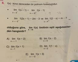 8. f(x) ikinci dereceden bir polinom fonksiyondur.
-
X--87
lim f(x + 1) = lim f(x - 1)
x-3
3
-2,
lim f(2x + 1) = 2m-3 ve lim f(2 - x) = m - 7
x-2
---
+
X-4"
olduğuna göre, lim f(x) limitinin eşiti aşağıdakiler-
den hangisidir?
Xm
A) lim f(x + 2)
X--1
B) lim f(x-2)
X-0
C) lim f(x+1)
X-1
D) lim f(1-x)
X-2
E) lim f(x+3)
X-2
oxto