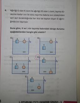 4.
Ağırlığı G olan k cismi ile ağırlığı 2G olan L cismi, taşma dü-
zeyine kadar sivi ile dolu taşırma kabına sıvı yüzeyinden
ayrı ayrı bırakıldığında her ikisi de kaptan dışarı G ağırlı-
ğında sivi taşırıyor.
Buna göre, K ve L nin taşırma kabındaki denge durumu
aşağıdakilerden hangisi gibi olabilir?
A)
K
B)
SIVI
SIVI
C)
D)
SIVI
SIVI
SIVI
5
1. OTURUM (TYT) DENEME SINAVI - 3