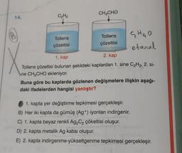 C₂H₂
CH3CHO
V
G HUO
Tollens
Tollens
çözeltisi
çözeltisi
etanal
1. kap
2. kap
Tollens çözeltisi bulunan şekildeki kaplardan 1. sine C2H2, 2. si-
ne CH2CHO ekleniyor.
Buna göre bu kaplarda gözlenen değişmelere ilişkin aşağı-
daki ifadelerden hangisi yanlıştır?
1. kapta yer değiştirme tepkimesi gerçekleşir.
B) Her iki kapta da gümüş (Ag +) iyonları indirgenir.
C) 1. kapta beyaz renkli Ag2C2 çökeltisi oluşur.
D) 2. kapta metalik Ag katısı oluşur.
E) 2. kapta indirgenme-yükseltgenme tepkimesi gerçekleşir.
