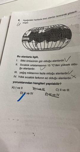 8.
omelns unie 16X19
M
Aşağıdaki haritada bazı alanlar taranarak gösteril-
miştir.
Y.D.
Ekvator
O.D.
V
Bu alanlarla ilgili,
. V
1.
Bitki örtüsünün gür olduğu alanlardır.
II. Sıcaklık ortalamasının 15 °C'den yüksek oldu-
ğu alanlardır.
V
III. yağış miktarın