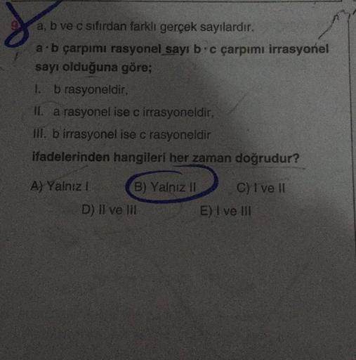 a, b ve c sıfırdan farklı gerçek sayılardır.
a b çarpımı rasyonel sayıb.c çarpımı irrasyonel
sayı olduğuna göre;
1. b rasyoneldir,
II. a rasyonel ise c irrasyoneldir,
III. b irrasyonel ise c rasyoneldir
ifadelerinden hangileri her zaman doğrudur?
A) Yalnız