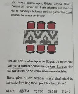 Bir davete katılan Ayça, Büşra, Ceyda, Deniz,
Erdem ve Furkan isimli alti arkadaş için etrafın-
da 6 sandalye bulunan şekilde gösterilen üzeri
desenli bir masa ayrılmıştır.
VY
O
Araları bozuk olan Ayça ve Büşra, bu masadaki
yan yana olan sandalyelere de karşı karşıya olan
sandalyelere de oturmak istememektedirler.
Buna göre, bu altı arkadaş masa etrafındaki bu
sandalyelere kaç farklı şekilde oturabilirler?
A) 432 B) 384 C) 360 D) 288
C D)
E) 240