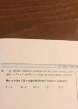 10. Sınıf Matem
16. f.g tanımlı oldukları aralıkta bire bir örten olmak üzere
g(x) = -2x + 4, (gof)(x) = (fog)(x) fonksiyonları veriliyor.
Buna göre f(0) aşağıdakilerden hangisi olabilir?
A) -3
B) -2
C) -1
D) 1
E) 2