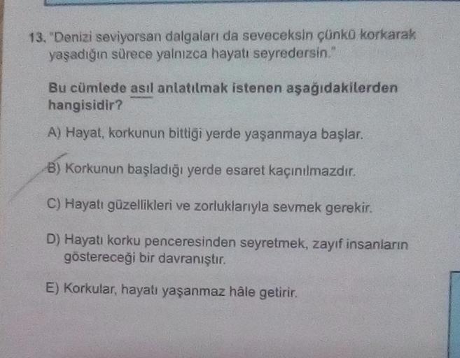 13. "Denizi seviyorsan dalgaları da seveceksin çünko korkarak
yaşadığın sürece yalnızca hayatı seyredersin."
Bu cümlede asıl anlatılmak istenen aşağıdakilerden
hangisidir?
A) Hayat, korkunun bittiği yerde yaşanmaya başlar.
B) Korkunun başladığı yerde esare