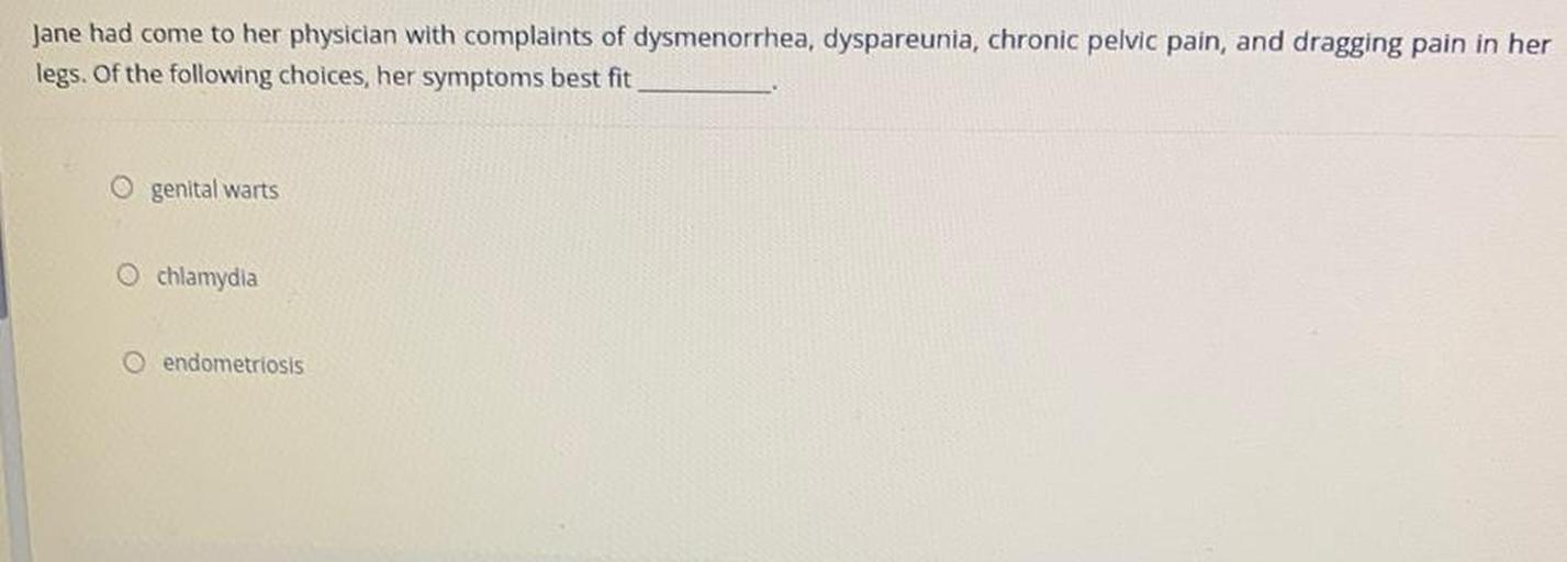 Jane had come to her physician with complaints of dysmenorrhea, dyspareunia, chronic pelvic pain, and dragging pain in her
legs. Of the following choices, her symptoms best fit
O genital warts
O chlamydia
O endometriosis