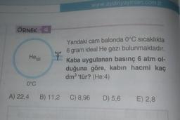 www.aydinyayinlari.com.tr
ÖRNEK 4
He(g)
ly
Yandaki cam balonda 0°C sıcaklıkta
6 gram ideal He gazı bulunmaktadır.
Kaba uygulanan basınç 6 atm ol-
duğuna göre, kabın hacmi kaç
dm3 tür? (He:4)
0°C
A) 22,4
B) 11,2
C) 8,96
D) 5,6
E) 2,8