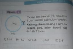 www.aydinyayinlari.com.tr
ÖRNEK 4
He(g)
ly
Yandaki cam balonda 0°C sıcaklıkta
6 gram ideal He gazı bulunmaktadır.
Kaba uygulanan basınç 6 atm ol-
duğuna göre, kabın hacmi kaç
dm3 tür? (He:4)
0°C
A) 22,4
B) 11,2
C) 8,96
D) 5,6
E) 2,8
