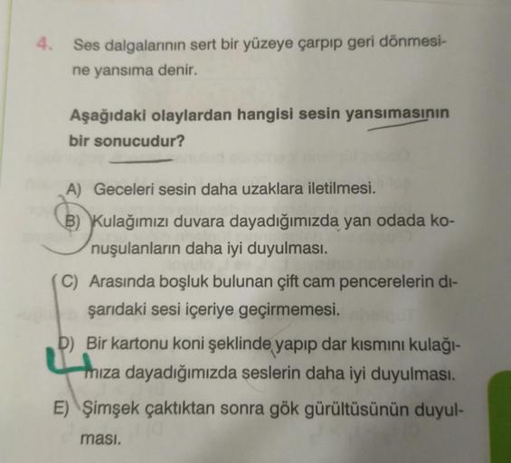 Ses dalgalarının sert bir yüzeye çarpıp geri dönmesi-
ne yansıma denir.
Aşağıdaki olaylardan hangisi sesin yansımasının
bir sonucudur?
A) Geceleri sesin daha uzaklara iletilmesi.
B) Kulağımızı duvara dayadığımızda yan odada ko-
nuşulanların daha iyi duyulm