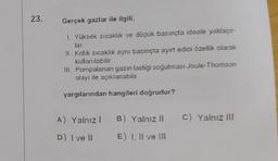 23.
Gerçek gazlar ile ilgili,
1. Yüksek sıcaklık ve düşük basınçta ideale yaklaşır-
lar.
II. Kritik sıcaklık aynı basınçta ayırt edici özellik olarak
kullanılabilir
III. Pompalanan gazın lastiği soğutması Joule-Thomson
olayı ile açıklanabilir.
yargılarından hangileri doğrudur?
C) Yalnız III
A) Yalnız! B) Yalnız li
D) I ve II E) 1. Il ve III
E
