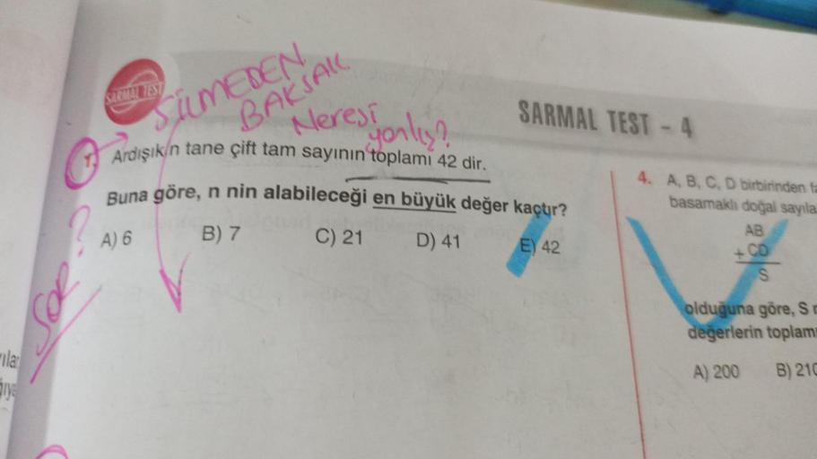 SIRIZES
AKSAK
SAMEDEN
Neres fonlist
SARMAL TEST - 4
jorly
Ardışık/n tane çift tam sayının toplamı 42 dir.
Buna göre, n nin alabileceği en büyük değer kaçtır?
B) 7 C) 21 D) 41
E) 42
4. A, BC, D birbirinden ta
basamakh dogal sayıla
AB
?
A) 6
+ CD
&
S
oldugun