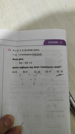 DENEME-5
12. A = {2, 4, 6, 8} olmak üzere,
f: A → A fonksiyonu bire birdir.
Buna göre,
f(4) - f(2) < 0
şartını sağlayan kaç farklı f fonksiyonu vardır?
A) 8
B) 9
C) 10
D) 11
E) 12
2.
hibis
4
61
6
8
6
PG1919 SARAN BI
