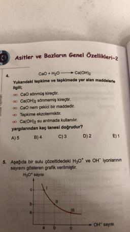 Asitler ve Bazların Genel Özellikleri-2
4.
CaO + H2O Ca(OH)2
Yukarıdaki tepkime ve tepkimede yer alan maddelerle
ilgili;
o CaO sönmüş kireçtir.
o Ca(OH)2 sönmemiş kireçtir.
o CaO nem çekici bir maddedir.
Tepkime ekzotermiktir.
o Ca(OH)2 su arıtmada kullanılır.
yargılarından kaç tanesi doğrudur?
A) 5 B) 4 C) 3 D) 2
E) 1
5. Aşağıda bir sulu çözeltidedeki H307 ve OH iyonlarının
sayısını gösteren grafik verilmiştir.
H30+ sayısı
C
II
b
TIL
a
OH sayisi
b