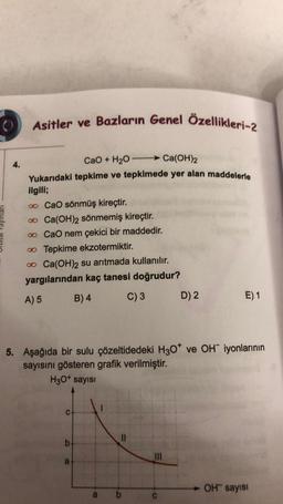 Asitler ve Bazların Genel Özellikleri-2
4.
CaO + H2O Ca(OH)2
Yukarıdaki tepkime ve tepkimede yer alan maddelerle
ilgili;
o CaO sönmüş kireçtir.
o Ca(OH)2 sönmemiş kireçtir.
o CaO nem çekici bir maddedir.
Tepkime ekzotermiktir.
o Ca(OH)2 su arıtmada kullanılır.
yargılarından kaç tanesi doğrudur?
A) 5 B) 4 C) 3 D) 2
E) 1
5. Aşağıda bir sulu çözeltidedeki H307 ve OH iyonlarının
sayısını gösteren grafik verilmiştir.
H30+ sayısı
C
II
b
TIL
a
OH sayisi
b
