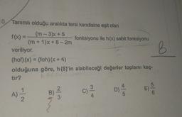 10/ Tanımlı olduğu aralıkta tersi kendisine eşit olan
-
B
(m - 3)x + 5
f(x) =
fonksiyonu ile h(x) sabit fonksiyonu
(m + 1)X + 8 -2m
veriliyor.
(hof)(x) = (foh)(x + 4)
olduğuna göre, h (8)'in alabileceği değerler toplamı kaç-
tir?
3
4
5
B
D)
2
C)
C
E)
A)
5
3