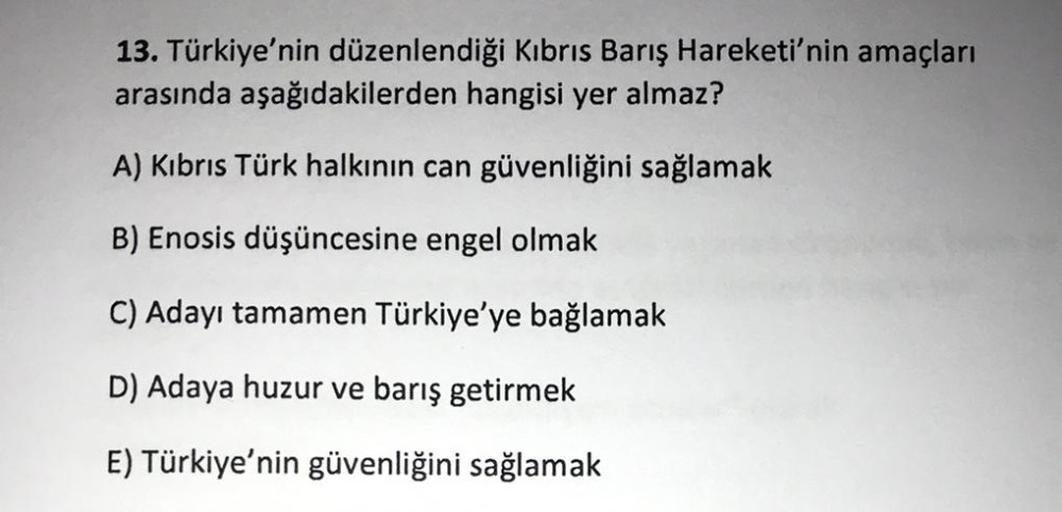 13. Türkiye'nin düzenlendiği Kıbrıs Barış Hareketi'nin amaçları
arasında aşağıdakilerden hangisi yer almaz?
A) Kıbrıs Türk halkının can güvenliğini sağlamak
B) Enosis düşüncesine engel olmak
C) Adayı tamamen Türkiye'ye bağlamak
D) Adaya huzur ve barış getirmek
E) Türkiye'nin güvenliğini sağlamak