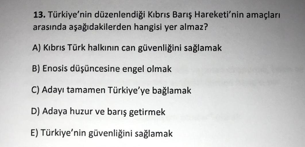 13. Türkiye'nin düzenlendiği Kıbrıs Barış Hareketi'nin amaçları
arasında aşağıdakilerden hangisi yer almaz?
A) Kıbrıs Türk halkının can güvenliğini sağlamak
B) Enosis düşüncesine engel olmak
C) Adayı tamamen Türkiye'ye bağlamak
D) Adaya huzur ve barış geti