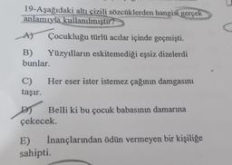 19-Aşağıdaki altı çizili sözcüklerden hangisi gerçek
anlamıyla
kullanılmıştır?
A)
Çocukluğu türlü acılar içinde geçmişti.
B) Yüzyılların eskitemediği eşsiz dizelerdi
bunlar
Her eser ister istemez çağının damgasını
C)
taşır.
Belli ki bu çocuk babasının damarına
çekecek.
E) İnançlarından ödün vermeyen bir kişiliğe
sahipti.