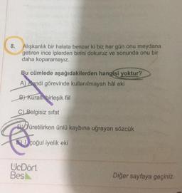 8.
Alışkanlık bir halata benzer ki biz her gün onu meydana
getiren ince iplerden birini dokuruz ve sonunda onu bir
daha koparamayız.
Bu cümlede aşağıdakilerden hangisi yoktur?
A kendi görevinde kullanılmayan hâl eki
B) Kurall
birleşik fiil
C) Belgisiz sifat
DVJüretilirken ünlü kaybına uğrayan sözcük
Q
çoğul iyelik eki
UcDört
Bes
Diğer sayfaya geçiniz.
