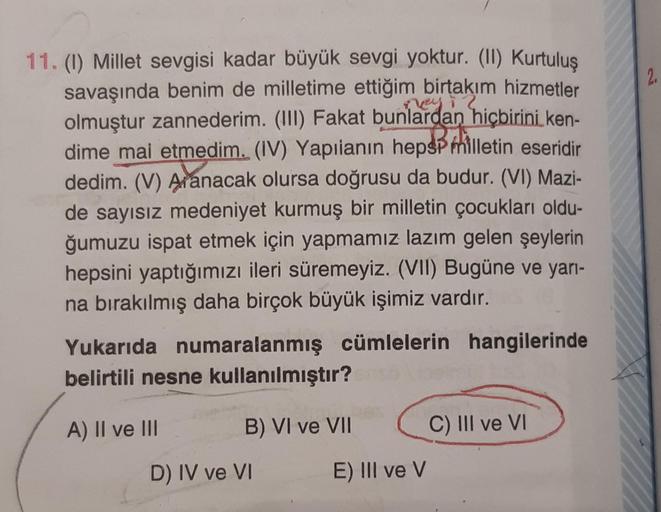 11. (1) Millet sevgisi kadar büyük sevgi yoktur. (II) Kurtuluş
savaşında benim de milletime ettiğim birtakım hizmetler
olmuştur zannederim. (III) Fakat bunlardan hiçbirini ken-
dime mai etmedim. (IV) Yapılanın hepsP milletin eseridir
dedim. (V) Axanacak ol