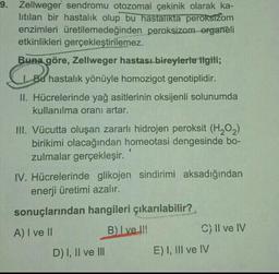 9. Zellweger sendromu otozomal çekinik olarak ka-
litilan bir hastalık olup bu hastalıkta peroksižom
enzimleri üretilemedeğinden peroksizom organeli
etkinlikleri gerçekleştirilemez.
Buna göre, Zellweger hastası bireylerle ilgili;
Bu hastalık yönüyle homozigot genotiplidir.
Geboren
II. Hücrelerinde yağ asitlerinin oksijenli solunumda
kullanılma oranı artar.
1
III. Vücutta oluşan zararlı hidrojen peroksit (H2O2)
birikimi olacağından homeotasi dengesinde bo-
zulmalar gerçekleşir.
IV. Hücrelerinde glikojen sindirimi aksadığından
enerji üretimi azalır.
sonuçlarından hangileri çıkarılabilir?
A) I ve II
B) Ive !!!
C) II ve IV
D) I, II ve III
E) I, III ve IV