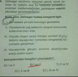 9. Zellweger sendromu otozomal çekinik olarak ka-
litilan bir hastalık olup bu hastalıkta peroksižom
enzimleri üretilemedeğinden peroksizom organeli
etkinlikleri gerçekleştirilemez.
Buna göre, Zellweger hastası bireylerle ilgili;
Bu hastalık yönüyle homozigot genotiplidir.
Geboren
II. Hücrelerinde yağ asitlerinin oksijenli solunumda
kullanılma oranı artar.
1
III. Vücutta oluşan zararlı hidrojen peroksit (H2O2)
birikimi olacağından homeotasi dengesinde bo-
zulmalar gerçekleşir.
IV. Hücrelerinde glikojen sindirimi aksadığından
enerji üretimi azalır.
sonuçlarından hangileri çıkarılabilir?
A) I ve II
B) Ive !!!
C) II ve IV
D) I, II ve III
E) I, III ve IV
