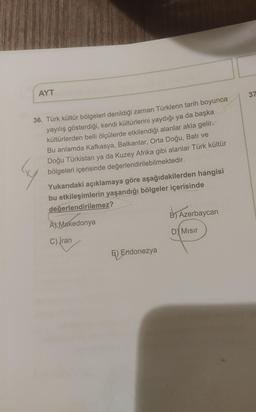AYT
37
36. Türk kültür bölgeleri denildiği zaman Türklerin tarih boyunca
yayılış gösterdiği, kendi kültürlerini yaydığı ya da başka
kültürlerden belli ölçülerde etkilendiği alanlar akla gelir.
Bu anlamda Kafkasya, Balkanlar, Orta Doğu, Bati ve
Doğu Türkist