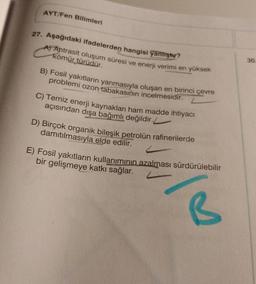 AYT/Fen Bilimleri
30
27. Aşağıdaki ifadelerden hangisi yanlıştır?
A) Antrasit oluşum süresi ve enerji verimi en yüksek
kömür türüdür.
B) Fosil yakıtların yanmasıyla oluşan en birinci çevre
problemi ozon tabakasının incelmesidir.
C) Temiz enerji kaynaklari ham madde ihtiyacı
açısından dışa bağımlı değildir.
2
D) Birçok organik bileşik petrolün rafinerilerde
damıtılmasıyla elde edilir.
E) Fosil yakıtların kullanımının azalması sürdürülebilir
bir gelişmeye katkı sağlar.
B
