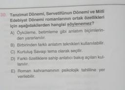 30. Tanzimat Dönemi, Servetifünun Dönemi ve Milli
Edebiyat Dönemi romanlarının ortak özellikleri
için aşağıdakilerden hangisi söylenemez?
A) Öyküleme, betimleme gibi anlatım biçimlerin-
den yararlanılır.
B) Birbirinden farklı anlatım teknikleri kullanılabilir.
C) Kurtuluş Savaşı tema olarak seçilir.
D) Farklı özelliklere sahip anlatıcı bakış açıları kul-
lanılır.
E) Roman kahramanının psikolojik tahliline yer
verilebilir.