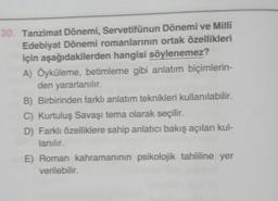 30. Tanzimat Dönemi, Servetifünun Dönemi ve Milli
Edebiyat Dönemi romanlarının ortak özellikleri
için aşağıdakilerden hangisi söylenemez?
A) Öyküleme, betimleme gibi anlatım biçimlerin-
den yararlanılır.
B) Birbirinden farklı anlatım teknikleri kullanılabilir.
C) Kurtuluş Savaşı tema olarak seçilir.
D) Farklı özelliklere sahip anlatıcı bakış açıları kul-
lanılır.
E) Roman kahramanının psikolojik tahliline yer
verilebilir.
