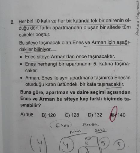 Ankara Yayıncılık
2. Her biri 10 katlı ve her bir katında tek bir dairenin ol-
duğu dört farklı apartmandan oluşan bir sitede tüm
daireler boştur.
Bu siteye taşınacak olan Enes ve Arman için aşağı-
dakiler biliniyor.
• Enes siteye Arman'dan önce taşınacakt