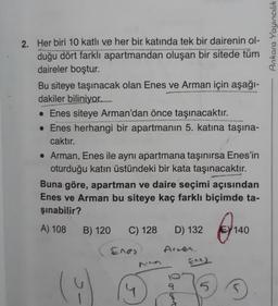 Ankara Yayıncılık
2. Her biri 10 katlı ve her bir katında tek bir dairenin ol-
duğu dört farklı apartmandan oluşan bir sitede tüm
daireler boştur.
Bu siteye taşınacak olan Enes ve Arman için aşağı-
dakiler biliniyor.
• Enes siteye Arman'dan önce taşınacaktır.
• Enes herhangi bir apartmanın 5. katına taşına-
caktır.
• Arman, Enes ile aynı apartmana taşınırsa Enes'in
oturduğu katın üstündeki bir kata taşınacaktır.
Buna göre, apartman ve daire seçimi açısından
Enes ve Arman bu siteye kaç farklı biçimde ta-
şınabilir?
A) 108
B) 120
C) 128
D) 132
ein
140
Enes
Arren.
(9
9
4
5
olect
D
