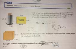 5.
BİLGİ
Silindirin: Taban çevresi = 2 ur
Hacmi = 2 rh'dır.
9 cm
Yanda yarıçapı 3 cm olan silindir şeklindeki kalemliğin üzerine, kısa kena-
ri 7 cm, uzun kenarı 9 cm olan dikdörtgen şeklinde etiket yapıştırıldığın-
da kalemliğin yan yüzeyinde 153 cm2'lik boş bir alan kalıyor.
12
Fenomen
Kalemlik
7 cm
18 h 153 =
13
153
Etiket
3 cm
21 to 118
18
12-
k sokset
36
18 cm
Bu kalemliklerden ebatları yanda verilen dikdörtgenler prizması şeklindeki kolilere yerleşti-
rilip kirtasiyelere gönderilecektir.
27 cm
39 cm
Buna göre bir koliye yerleştirilebilecek kalemlik sayısı en fazla kaç tanedir? (Tt = 3)
A) 18
B) 24
C) 30
D) 36