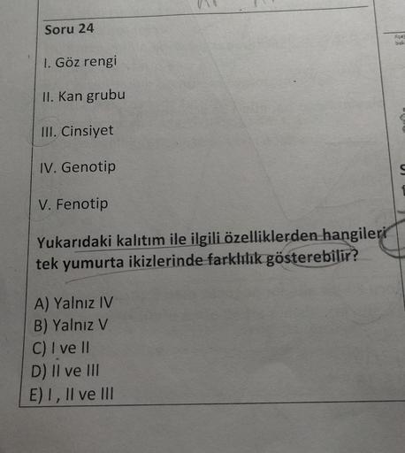 Soru 24
bah
1. Göz rengi
II. Kan grubu
III. Cinsiyet
IV. Genotip
U
V. Fenotip
Yukarıdaki kalıtım ile ilgili özelliklerden hangileri
tek yumurta ikizlerinde farklılık gösterebilir?
A) Yalnız IV
B) Yalnız V
C) I ve II
D) Il ve III
E) I, II ve III