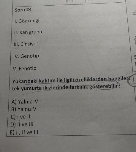 Soru 24
bah
1. Göz rengi
II. Kan grubu
III. Cinsiyet
IV. Genotip
U
V. Fenotip
Yukarıdaki kalıtım ile ilgili özelliklerden hangileri
tek yumurta ikizlerinde farklılık gösterebilir?
A) Yalnız IV
B) Yalnız V
C) I ve II
D) Il ve III
E) I, II ve III
