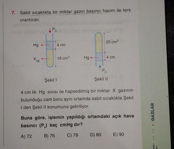 7. Sabit sıcaklıkta bir miktar gazın basıncı hacim ile ters
orantılıdır.
P.
20 cm3
Hg
1
T
4 cm
X(9)
18 cm
4 cm
Hg+
APO
Şekil
Şekil II
4 cm lik Hg sivisi ile hapsedilmiş bir miktar X gazının
bulunduğu cam boru aynı ortamda sabit sıcaklıkta Şekil
I den Şekil