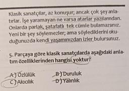 Klasik sanatçılar, az konuşur; ancak çok şey anla-
tırlar. İşe yaramayan ne varsa atarlar yazılarından,
Onlarda parlak, şatafatli tek cümle bulamazsınız.
Yeni bir şey söylemezler; ama söylediklerini oku-
duğunuzda kendi yaşamınızdan izler bulursunuz.
5. Parçaya göre klasik sanatçılarda aşağıdaki anla-
tim özelliklerinden hangisi yoktur?
A)özlülük
Akicilik
B) Duruluk
D) Yalinlik