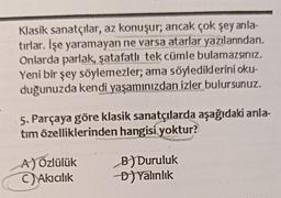 Klasik sanatçılar, az konuşur; ancak çok şey anla-
tırlar. İşe yaramayan ne varsa atarlar yazılarından,
Onlarda parlak, şatafatli tek cümle bulamazsınız.
Yeni bir şey söylemezler; ama söylediklerini oku-
duğunuzda kendi yaşamınızdan izler bulursunuz.
5. Parçaya göre klasik sanatçılarda aşağıdaki anla-
tim özelliklerinden hangisi yoktur?
A)özlülük
Akicilik
B) Duruluk
D) Yalinlik
