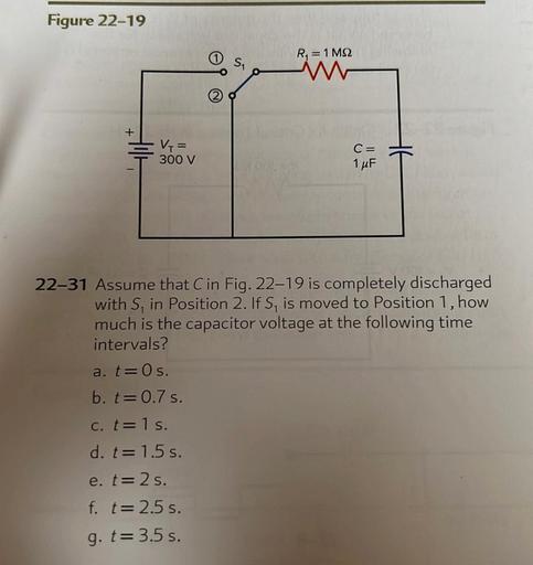 Figure 22-19
R = 1 M2
+
V =
300 V
C=
1 uF
22-31 Assume that Cin Fig. 22–19 is completely discharged
with S, in Position 2. If S, is moved to Position 1, how
much is the capacitor voltage at the following time
intervals?
a. t=0 s.
b. t=0.7 s.
c. t=1 s.
d. t=1.5 s.
e. t=2s.
f. t= 2.5 s.
g. t= 3.5 s.