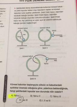 TYT
lasının
cilerine
için,
.
3. Şekillerdeki deney düzeneklerinde kullanılan küresel kabuk
ve yüklü topuzlar iletken olup, topuzların sapları ve küresel
kabukları tutan ayaklar yalıtkandır. Şekil l'deki topuz, sapından
tutularak kabuğa içeriden; Şekil Il'deki topuz, sapından
tutularak kabuğa dışarıdan dokundurulmuştur. Şekil III'teki
topuz ise, dışı yalıtılmış ve uçları açık bir elektrik kablosuyla
kabuğa içeriden bağlanmıştır.
ori
-ine;
diyor.
küresel kabuk
küresel kabuk
topuz
sap
topuz
sap
HC
Şekil 1
Şekil 11
küresel kabuk
sap
en
topuz
HG
Şekil III
ertansinansahin.com
Küresel kabuklar başlangıçta yüksüz ve kabuklardaki
açıklıklar önemsiz olduğuna göre; yeterince beklendiğinde,
hangi şekillerdeki topuzlar son durumda nötr olabilir?
A) Yalnız
B) Yalnız II
C) Yalnız III
E) I, II ve III
D) Ie III