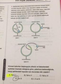 TYT
lasının
cilerine
için,
.
3. Şekillerdeki deney düzeneklerinde kullanılan küresel kabuk
ve yüklü topuzlar iletken olup, topuzların sapları ve küresel
kabukları tutan ayaklar yalıtkandır. Şekil l'deki topuz, sapından
tutularak kabuğa içeriden; Şekil Il'deki topuz, sapından
tutularak kabuğa dışarıdan dokundurulmuştur. Şekil III'teki
topuz ise, dışı yalıtılmış ve uçları açık bir elektrik kablosuyla
kabuğa içeriden bağlanmıştır.
ori
-ine;
diyor.
küresel kabuk
küresel kabuk
topuz
sap
topuz
sap
HC
Şekil 1
Şekil 11
küresel kabuk
sap
en
topuz
HG
Şekil III
ertansinansahin.com
Küresel kabuklar başlangıçta yüksüz ve kabuklardaki
açıklıklar önemsiz olduğuna göre; yeterince beklendiğinde,
hangi şekillerdeki topuzlar son durumda nötr olabilir?
A) Yalnız
B) Yalnız II
C) Yalnız III
E) I, II ve III
D) Ie III
