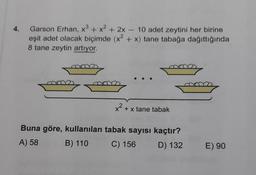 Garson Erhan, x3 + x2 + 2x - 10 adet zeytini her birine
eşit adet olacak biçimde (x2 + x) tane tabağa dağıttığında
8 tane zeytin artıyor.
ma
x2 + x tane tabak
Buna göre, kullanılan tabak sayısı kaçtır?
A) 58
B) 110
C) 156 D) 132
E) 90