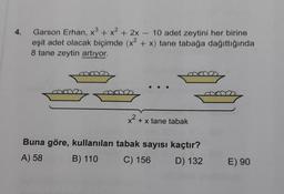 Garson Erhan, x3 + x2 + 2x - 10 adet zeytini her birine
eşit adet olacak biçimde (x2 + x) tane tabağa dağıttığında
8 tane zeytin artıyor.
ma
x2 + x tane tabak
Buna göre, kullanılan tabak sayısı kaçtır?
A) 58
B) 110
C) 156 D) 132
E) 90
