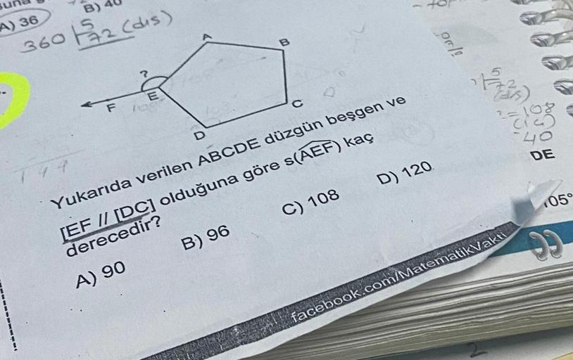 B)
A) 36
360 122 (dis)
B
OnA
E
216
as)
F 10
C
108
D
40
DE
744
Yukarıda verilen ABCDE düzgün beşgen ve
05
[EF // [DC] olduğuna göre s(AEF) kaç
derecedir?
B) 96 C) 108
D) 120
A) 90
facebook.com/Matematik Vakti
