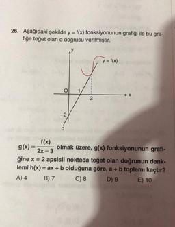 26. Aşağıdaki şekilde y = f(x) fonksiyonunun grafiği ile bu gra-
fiğe teğet olan d doğrusu verilmiştir.
y = f(x)
O
X
2
-2
d
f(x)
g(x)=
olmak üzere, g(x) fonksiyonunun grafi-
2x-3
ğine x = 2 apsisli noktada teğet olan doğrunun denk-
lemi h(x) = ax + b olduğuna göre, a + b toplamı kaçtır?
A) 4 B) 7 C) 8 D) 9 E) 10