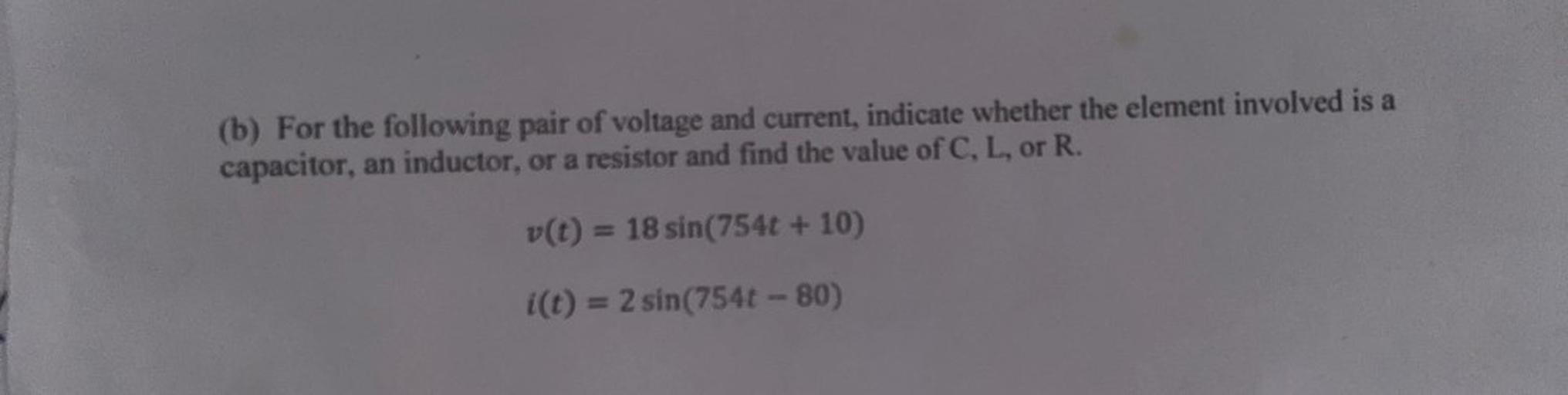 (b) For the following pair of voltage and current, indicate whether the element involved is a
capacitor, an inductor, or a resistor and find the value of C, L, or R.
v(t) = 18 sin(754t + 10)
i(t) = 2 sin(754t-80)