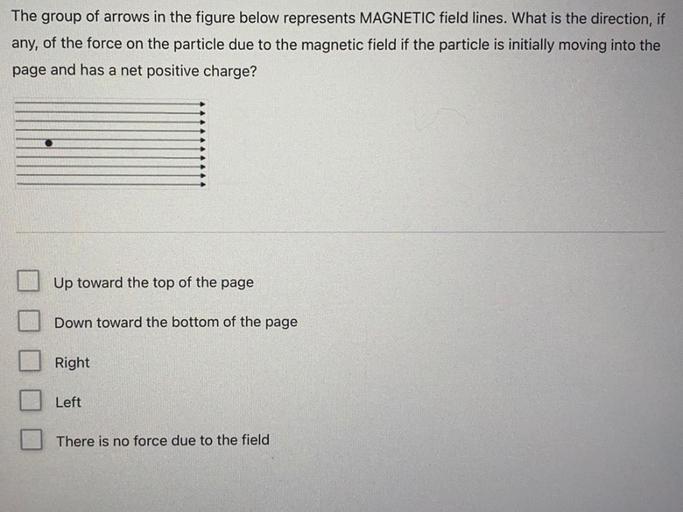 The group of arrows in the figure below represents MAGNETIC field lines. What is the direction, if
any, of the force on the particle due to the magnetic field if the particle is initially moving into the
page and has a net positive charge?
Up toward the top of the page
Down toward the bottom of the page
Right
Left
There is no force due to the field