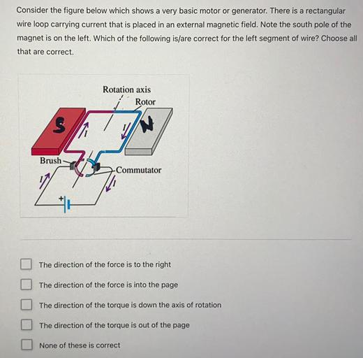 Consider the figure below which shows a very basic motor or generator. There is a rectangular
wire loop carrying current that is placed in an external magnetic field. Note the south pole of the
magnet is on the left. Which of the following is/are correct for the left segment of wire? Choose all
that are correct.
Rotation axis
Rotor
S
Brush
Commutator
The direction of the force is to the right
The direction of the force is into the page
The direction of the torque is down the axis of rotation
The direction of the torque is out of the page
None of these is correct