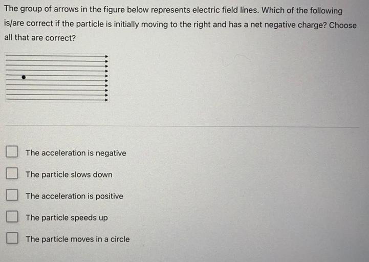 The group of arrows in the figure below represents electric field lines. Which of the following
is/are correct if the particle is initially moving to the right and has a net negative charge? Choose
all that are correct?
The acceleration is negative
The particle slows down
The acceleration is positive
The particle speeds up
The particle moves in a circle